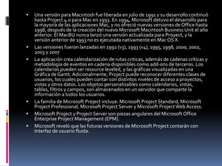  Una versión para Macintosh fue liberada en julio de 1991 y su desarrollo continuó
hasta Project 4.0 para Mac en 1993. En 1994, Microsoft detuvo el desarrollo para
la mayoría de las aplicaciones Mac, y no ofreció nuevas versiones de Office hasta
1998, después de la creación del nuevo Microsoft Macintosh Business Unit el año
anterior. El MacBU nunca lanzó una versión actualizada para Proyect, y la
versión anterior de 1993 no es ejecutada nativamente en Mac OS X.
 Las versiones fueron lanzadas en 1992 (v3), 1993 (v4), 1995, 1998, 2000, 2002,
2003 y 2007
 La aplicación crea calendarización de rutas criticas, además de cadenas críticas y
metodología de eventos en cadena disponibles como add-ons de terceros. Los
calendarios pueden ser resource leveled, y las gráficas visualizadas en una
Gráfica de Gantt.Adicionalmente, Project puede reconocer diferentes clases de
usuarios, los cuales pueden contar con distintos niveles de acceso a proyectos,
vistas y otros datos. Los objetos personalizables como calendarios, vistas,
tablas, filtros y campos, son almacenados en un servidor que comparte la
información a todos los usuarios.
 La familia de Microsoft Project incluye: Microsoft Project Standard, Microsoft
Project Professional, Microsoft Project Server y Microsoft ProjectWeb Access.
 Microsoft Project y Project Server son piezas angulares del Microsoft Office
Enterprise Project Management (EPM).
 Microsoft reveló que las futuras versiones de Microsoft Project contarán con
Interfaz de usuario fluida.
 
