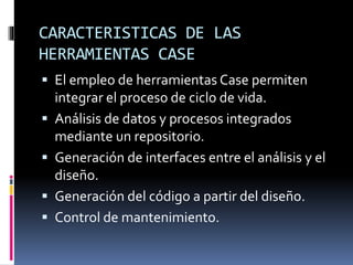 CARACTERISTICAS DE LAS
HERRAMIENTAS CASE
 El empleo de herramientas Case permiten
integrar el proceso de ciclo de vida.
 Análisis de datos y procesos integrados
mediante un repositorio.
 Generación de interfaces entre el análisis y el
diseño.
 Generación del código a partir del diseño.
 Control de mantenimiento.
 