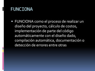 FUNCIONA
 FUNCIONA como el proceso de realizar un
diseño del proyecto, cálculo de costos,
implementación de parte del código
automáticamente con el diseño dado,
compilación automática, documentación o
detección de errores entre otras
 