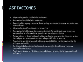 ASPIACIONES
 Mejorar la productividad del software.
 Aumentar la calidad del software.
 Reducir el tiempo y costo de desarrollo y mantenimiento de los sistemas
informáticos.
 Mejorar la planificación de un proyecto.
 Aumentar la biblioteca de conocimiento informático de una empresa
ayudando a la búsqueda de soluciones para los requisitos.
 Automatizar el desarrollo del software, la documentación, la generación
de código, las pruebas de errores y la gestión del proyecto.
 Ayuda a la reutilización del software, portabilidad y estandarización de
la documentación.
 Gestión global en todas las fases de desarrollo de software con una
misma herramienta.
 Facilitar el uso de las distintas metodologías propias de la ingeniería del
software.
 
