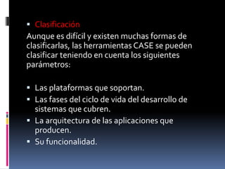  Clasificación
Aunque es difícil y existen muchas formas de
clasificarlas, las herramientas CASE se pueden
clasificar teniendo en cuenta los siguientes
parámetros:
 Las plataformas que soportan.
 Las fases del ciclo de vida del desarrollo de
sistemas que cubren.
 La arquitectura de las aplicaciones que
producen.
 Su funcionalidad.
 