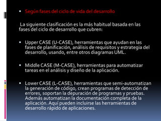  Según fases del ciclo de vida del desarrollo
La siguiente clasificación es la más habitual basada en las
fases del ciclo de desarrollo que cubren:
 Upper CASE (U-CASE), herramientas que ayudan en las
fases de planificación, análisis de requisitos y estrategia del
desarrollo, usando, entre otros diagramas UML.
 Middle CASE (M-CASE), herramientas para automatizar
tareas en el análisis y diseño de la aplicación.
 Lower CASE (L-CASE), herramientas que semi-automatizan
la generación de código, crean programas de detección de
errores, soportan la depuración de programas y pruebas.
Además automatizan la documentación completa de la
aplicación. Aquí pueden incluirse las herramientas de
desarrollo rápido de aplicaciones.
 