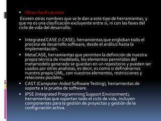  Otras clasificaciones
Existen otros nombres que se le dan a este tipo de herramientas, y
que no es una clasificación excluyente entre sí, ni con las fases del
ciclo de vida del desarrollo:
 Integrated CASE (I-CASE), herramientas que engloban todo el
proceso de desarrollo software, desde el análisis hasta la
implementación.
 MetaCASE, herramientas que permiten la definición de nuestra
propia técnica de modelado, los elementos permitidos del
metamodelo generado se guardan en un repositorio y pueden ser
usados por otros analistas, es decir, es como si definiéramos
nuestro propio UML, con nuestros elementos, restricciones y
relaciones posibles.
 CAST (Computer-Aided SoftwareTesting), herramientas de
soporte a la prueba de software.
 IPSE (Integrated Programming Support Environment),
herramientas que soportan todo el ciclo de vida, incluyen
componentes para la gestión de proyectos y gestión de la
configuración activa.
 