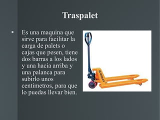 Traspalet Es una maquina que sirve para facilitar la carga de palets o cajas que pesen, tiene dos barras a los lados y una hacia arriba y una palanca para subirlo unos centimetros, para que lo puedas llevar bien. 