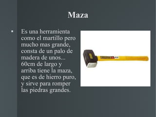 Maza Es una herramienta como el martillo pero mucho mas grande, consta de un palo de madera de unos... 60cm de largo y arriba tiene la maza, que es de hierro puro, y sirve para romper las piedras grandes. 