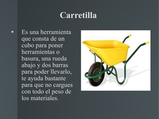 Carretilla  Es una  herramienta  que consta de un  cubo  para poner herramientas o basura, una rueda abajo y dos barras para poder llevarlo, te ayuda bastante para que no cargues con todo el peso de los materiales. 