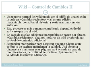 Wiki – Control de Cambios II
                                 10

 Un usuario normal del wiki puede ver el «diff» de una edición
  listada en «Cambios recientes» y, si es una edición
  inaceptable, consultar el historial y restaurar una versión
  anterior.
 Este proceso es más o menos complicado dependiendo del
  software que use el wiki.
 En caso de que las ediciones inaceptables se pasen por alto en
  «Cambios recientes», algunos motores de wiki proporcionan
  control de contenido adicional.
 Se pueden monitorizar para asegurar que una página o un
  conjunto de páginas mantienen la calidad. Una persona
  dispuesta a mantener esas páginas será avisada en caso de
  modificaciones, permitiéndole verificar rápidamente la
  validez de las nuevas ediciones.


José Antonio Serrano García                              13/10/2009
 