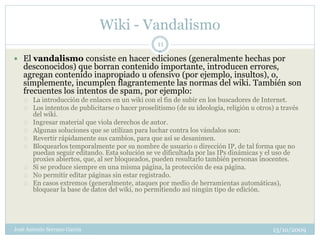 Wiki - Vandalismo
                                                   11

 El vandalismo consiste en hacer ediciones (generalmente hechas por
   desconocidos) que borran contenido importante, introducen errores,
   agregan contenido inapropiado u ofensivo (por ejemplo, insultos), o,
   simplemente, incumplen flagrantemente las normas del wiki. También son
   frecuentes los intentos de spam, por ejemplo:
      La introducción de enlaces en un wiki con el fin de subir en los buscadores de Internet.
      Los intentos de publicitarse o hacer proselitismo (de su ideología, religión u otros) a través
       del wiki.
      Ingresar material que viola derechos de autor.
      Algunas soluciones que se utilizan para luchar contra los vándalos son:
      Revertir rápidamente sus cambios, para que así se desanimen.
      Bloquearlos temporalmente por su nombre de usuario o dirección IP, de tal forma que no
       puedan seguir editando. Esta solución se ve dificultada por las IPs dinámicas y el uso de
       proxies abiertos, que, al ser bloqueados, pueden resultarlo también personas inocentes.
      Si se produce siempre en una misma página, la protección de esa página.
      No permitir editar páginas sin estar registrado.
      En casos extremos (generalmente, ataques por medio de herramientas automáticas),
       bloquear la base de datos del wiki, no permitiendo así ningún tipo de edición.




José Antonio Serrano García                                                                13/10/2009
 