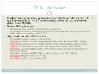 Wiki - Software
                                                12

 Existen varios programas, generalmente scripts de servidor en Perl o PHP,
  que implementan un wiki. Con frecuencia, suelen utilizar una base de
  datos, como MySQL.
 Suelen distinguirse por:
      Destino: para uso personal, para intranets, para la web...
      Funcionalidad: pueden o no mantener historiales, tener opciones de seguridad, permitir
       subir archivos, tener editores WYSIWYG...
 Algunos de los más utilizados son:
      UseModWiki: el más antiguo, escrito en Perl.
      MediaWiki: utilizado en todos los proyectos de Wikimedia. Basado en PHP y MySQL.
      PhpWiki: basado en UseMod. Escrito en PHP, puede utilizar distintas bases de datos.
      TikiWiki: CMS completo, con un wiki muy desarrollado, usando PHP y MySQL.
      DokuWiki: Un wiki completo escrito en PHP sin necesidad de bases de datos (usa sólo
       ficheros de texto)
      WikkaWiki: basado en WakkaWiki, un wiki muy ligero. Usa PHP y MySQL
      MoinMoin: Modular. Escrito en Python.
      OpenWiking: Wiki programado en ASP.




José Antonio Serrano García                                                           13/10/2009
 
