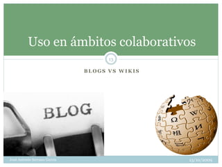 Uso en ámbitos colaborativos
                                    13

                              BLOGS VS WIKIS




José Antonio Serrano García                    13/10/2009
 