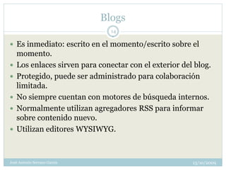 Blogs
                                14

 Es inmediato: escrito en el momento/escrito sobre el
    momento.
   Los enlaces sirven para conectar con el exterior del blog.
   Protegido, puede ser administrado para colaboración
    limitada.
   No siempre cuentan con motores de búsqueda internos.
   Normalmente utilizan agregadores RSS para informar
    sobre contenido nuevo.
   Utilizan editores WYSIWYG.



José Antonio Serrano García                             13/10/2009
 