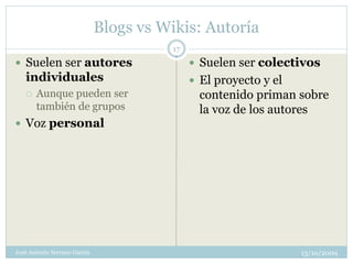 Blogs vs Wikis: Autoría
                                         17
 Suelen ser autores                           Suelen ser colectivos
   individuales                                El proyecto y el
      Aunque pueden ser                        contenido priman sobre
       también de grupos                        la voz de los autores
 Voz personal




José Antonio Serrano García                                        13/10/2009
 