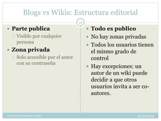 Blogs vs Wikis: Estructura editorial
                                     19
 Parte publica                            Todo es publico
      Visible por cualquier               No hay zonas privadas
       persona
                                           Todos los usuarios tienen
 Zona privada                              el mismo grado de
      Solo accesible por el autor          control
       con su contraseña
                                           Hay excepciones: un
                                            autor de un wiki puede
                                            decidir a que otros
                                            usuarios invita a ser co-
                                            autores.


José Antonio Serrano García                                    13/10/2009
 
