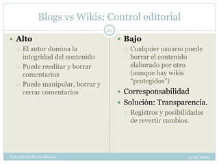 Blogs vs Wikis: Control editorial
                                   20
 Alto                                   Bajo
      El autor domina la                   Cualquier usuario puede
       integridad del contenido              borrar el contenido
      Puede reeditar y borrar               elaborado por otro
       comentarios                           (aunque hay wikis
      Puede manipular, borrar y             “protegidos”)
       cerrar comentarios                Corresponsabilidad
                                         Solución: Transparencia.
                                            Registros y posibilidades
                                             de revertir cambios.




José Antonio Serrano García                                     13/10/2009
 