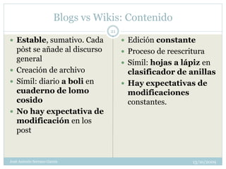 Blogs vs Wikis: Contenido
                                   21
 Estable, sumativo. Cada                Edición constante
  pòst se añade al discurso              Proceso de reescritura
  general                                Símil: hojas a lápiz en
 Creación de archivo                     clasificador de anillas
 Símil: diario a boli en                Hay expectativas de
  cuaderno de lomo                        modificaciones
  cosido                                  constantes.
 No hay expectativa de
  modificación en los
  post


José Antonio Serrano García                                 13/10/2009
 