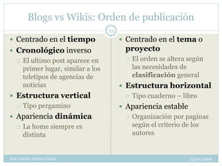 Blogs vs Wikis: Orden de publicación
                                     23
 Centrado en el tiempo                    Centrado en el tema o
 Cronológico inverso                      proyecto
      El ultimo post aparece en              El orden se altera según
       primer lugar, similar a los             las necesidades de
       teletipos de agencias de                clasificación general
       noticias                            Estructura horizontal
 Estructura vertical                         Tipo cuaderno – libro
      Tipo pergamino                      Apariencia estable
 Apariencia dinámica                         Organización por paginas
      La home siempre es                      según el criterio de los
       distinta                                autores


José Antonio Serrano García                                       13/10/2009
 