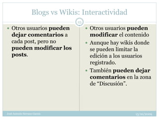 Blogs vs Wikis: Interactividad
                                 25
 Otros usuarios pueden                Otros usuarios pueden
   dejar comentarios a                  modificar el contenido
   cada post, pero no                  Aunque hay wikis donde
   pueden modificar los                 se pueden limitar la
   posts.                               edición a los usuarios
                                        registrado.
                                       También pueden dejar
                                        comentarios en la zona
                                        de “Discusión”.




José Antonio Serrano García                             13/10/2009
 