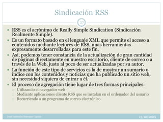 Sindicación RSS
                                            27

 RSS es el acrónimo de Really Simple Sindication (Sindicación
    Realmente Simple).
   Es un formato basado en el lenguaje XML que permite el acceso a
    contenidos mediante lectores de RSS, unas herramientas
    expresamente desarrolladas para este fin.
   Así, podemos tener constancia de la actualización de gran cantidad
    de páginas directamente en nuestro escritorio, cliente de correo o a
    través de la Web, justo al poco de ser actualizadas por su autor.
   La función de este tipo de servicios es la de mostrar un sumario o
    índice con los contenidos y noticias que ha publicado un sitio web,
    sin necesidad siquiera de entrar a él.
   El proceso de agregación tiene lugar de tres formas principales:
       Utilizando el navegador web
       Mediante aplicaciones cliente RSS que se instalan en el ordenador del usuario
       Recurriendo a un programa de correo electrónico



José Antonio Serrano García                                                    13/10/2009
 