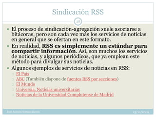 Sindicación RSS
                                     28

 El proceso de sindicación-agregación suele asociarse a
  bitácoras, pero son cada vez más los servicios de noticias
  en general que se ofertan en este formato.
 En realidad, RSS es simplemente un estándar para
  compartir información. Así, son muchos los servicios
  de noticias, y algunos periódicos, que ya emplean este
  método para divulgar sus noticias.
 Algunos ejemplos de servicios de noticias en RSS:
      El País
      ABC (También dispone de fuentes RSS por secciones)
      El Mundo
      Universia. Noticias universitarias
      Noticias de la Universidad Complutense de Madrid


José Antonio Serrano García                                 13/10/2009
 