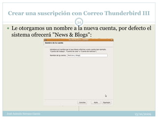 Crear una suscripción con Correo Thunderbird III
                              34
 Le otorgamos un nombre a la nueva cuenta, por defecto el
   sistema ofrecerá "News & Blogs":




José Antonio Serrano García                        13/10/2009
 