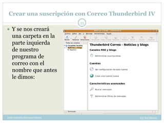 Crear una suscripción con Correo Thunderbird IV
                              35
 Y se nos creará
   una carpeta en la
   parte izquierda
   de nuestro
   programa de
   correo con el
   nombre que antes
   le dimos:




José Antonio Serrano García                13/10/2009
 