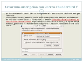 Crear una suscripción con Correo Thunderbird V
                                              36
   Ya hemos creado una cuenta para las suscripciones RSS a las bitácoras o servicios RSS que
    deseamos.
   Ahora debemos dar de alta cada una de las bitácoras (o servicios RSS) que nos interesen.
   En este caso daremos de alta la suscripción a la bitácora Oficina de Software Libre de
    la Universidad de Granada, cuya dirección de sindicación es: http://osl.ugr.es/feed/#
   Para ello, pinchamos en "Administrar suscripciones" > Añadir > y añadimos la URL antes
    citada:




José Antonio Serrano García                                                       13/10/2009
 