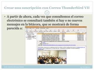 Crear una suscripción con Correo Thunderbird VII
                              38
 A partir de ahora, cada vez que consultemos el correo
   electrónico se consultará también si hay o no nuevos
   mensajes en la bitácora, que se mostrará de forma
   parecida a:




José Antonio Serrano García                          13/10/2009
 