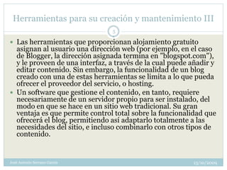 Herramientas para su creación y mantenimiento III
                                5

 Las herramientas que proporcionan alojamiento gratuito
  asignan al usuario una dirección web (por ejemplo, en el caso
  de Blogger, la dirección asignada termina en "blogspot.com"),
  y le proveen de una interfaz, a través de la cual puede añadir y
  editar contenido. Sin embargo, la funcionalidad de un blog
  creado con una de estas herramientas se limita a lo que pueda
  ofrecer el proveedor del servicio, o hosting.
 Un software que gestione el contenido, en tanto, requiere
  necesariamente de un servidor propio para ser instalado, del
  modo en que se hace en un sitio web tradicional. Su gran
  ventaja es que permite control total sobre la funcionalidad que
  ofrecerá el blog, permitiendo así adaptarlo totalmente a las
  necesidades del sitio, e incluso combinarlo con otros tipos de
  contenido.


José Antonio Serrano García                               13/10/2009
 