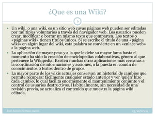 ¿Que es una Wiki?
                                       6

 Un wiki, o una wiki, es un sitio web cuyas páginas web pueden ser editadas
  por múltiples voluntarios a través del navegador web. Los usuarios pueden
  crear, modificar o borrar un mismo texto que comparten. Los textos o
  «páginas wiki» tienen títulos únicos. Si se escribe el título de una «página
  wiki» en algún lugar del wiki, esta palabra se convierte en un «enlace web»
  a la página web.
 La aplicación de mayor peso y a la que le debe su mayor fama hasta el
  momento ha sido la creación de enciclopedias colaborativas, género al que
  pertenece la Wikipedia. Existen muchas otras aplicaciones más cercanas a
  la coordinación de informaciones y acciones, o la puesta en común de
  conocimientos o textos dentro de grupos.
 La mayor parte de los wikis actuales conservan un historial de cambios que
  permite recuperar fácilmente cualquier estado anterior y ver 'quién' hizo
  cada cambio, lo cual facilita enormemente el mantenimiento conjunto y el
  control de usuarios destructivos. Habitualmente, sin necesidad de una
  revisión previa, se actualiza el contenido que muestra la página wiki
  editada.



José Antonio Serrano García                                           13/10/2009
 