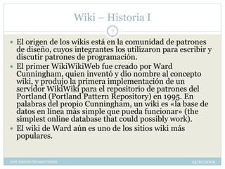 Wiki – Historia I
                                      7

 El origen de los wikis está en la comunidad de patrones
  de diseño, cuyos integrantes los utilizaron para escribir y
  discutir patrones de programación.
 El primer WikiWikiWeb fue creado por Ward
  Cunningham, quien inventó y dio nombre al concepto
  wiki, y produjo la primera implementación de un
  servidor WikiWiki para el repositorio de patrones del
  Portland (Portland Pattern Repository) en 1995. En
  palabras del propio Cunningham, un wiki es «la base de
  datos en línea más simple que pueda funcionar» (the
  simplest online database that could possibly work).
 El wiki de Ward aún es uno de los sitios wiki más
  populares.


José Antonio Serrano García                           13/10/2009
 