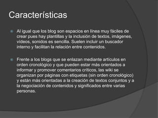 Características
   Al igual que los blog son espacios en línea muy fáciles de
    crear pues hay plantillas y la inclusión de textos, imágenes,
    vídeos, sonidos es sencilla. Suelen incluir un buscador
    interno y facilitan la relación entre contenidos.

   Frente a los blogs que se enlazan mediante artículos en
    orden cronológico y que pueden estar más orientados a
    informar y promover comentarios críticos, las wiki se
    organizan por páginas con etiquetas (sin orden cronológico)
    y están más orientadas a la creación de textos conjuntos y a
    la negociación de contenidos y significados entre varias
    personas.
 