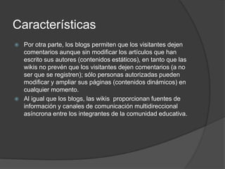 Características
   Por otra parte, los blogs permiten que los visitantes dejen
    comentarios aunque sin modificar los artículos que han
    escrito sus autores (contenidos estáticos), en tanto que las
    wikis no prevén que los visitantes dejen comentarios (a no
    ser que se registren); sólo personas autorizadas pueden
    modificar y ampliar sus páginas (contenidos dinámicos) en
    cualquier momento.
   Al igual que los blogs, las wikis proporcionan fuentes de
    información y canales de comunicación multidireccional
    asíncrona entre los integrantes de la comunidad educativa.
 