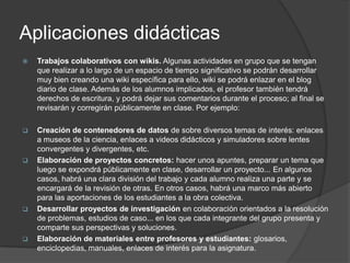 Aplicaciones didácticas
   Trabajos colaborativos con wikis. Algunas actividades en grupo que se tengan
    que realizar a lo largo de un espacio de tiempo significativo se podrán desarrollar
    muy bien creando una wiki específica para ello, wiki se podrá enlazar en el blog
    diario de clase. Además de los alumnos implicados, el profesor también tendrá
    derechos de escritura, y podrá dejar sus comentarios durante el proceso; al final se
    revisarán y corregirán públicamente en clase. Por ejemplo:

   Creación de contenedores de datos de sobre diversos temas de interés: enlaces
    a museos de la ciencia, enlaces a videos didácticos y simuladores sobre lentes
    convergentes y divergentes, etc.
   Elaboración de proyectos concretos: hacer unos apuntes, preparar un tema que
    luego se expondrá públicamente en clase, desarrollar un proyecto... En algunos
    casos, habrá una clara división del trabajo y cada alumno realiza una parte y se
    encargará de la revisión de otras. En otros casos, habrá una marco más abierto
    para las aportaciones de los estudiantes a la obra colectiva.
   Desarrollar proyectos de investigación en colaboración orientados a la resolución
    de problemas, estudios de caso... en los que cada integrante del grupo presenta y
    comparte sus perspectivas y soluciones.
   Elaboración de materiales entre profesores y estudiantes: glosarios,
    enciclopedias, manuales, enlaces de interés para la asignatura.
 
