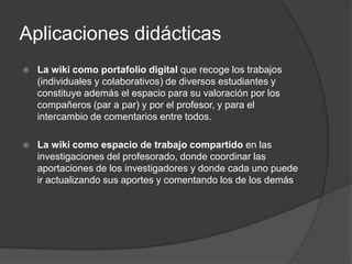 Aplicaciones didácticas
   La wiki como portafolio digital que recoge los trabajos
    (individuales y colaborativos) de diversos estudiantes y
    constituye además el espacio para su valoración por los
    compañeros (par a par) y por el profesor, y para el
    intercambio de comentarios entre todos.

   La wiki como espacio de trabajo compartido en las
    investigaciones del profesorado, donde coordinar las
    aportaciones de los investigadores y donde cada uno puede
    ir actualizando sus aportes y comentando los de los demás
 