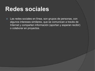 Redes sociales
   Las redes sociales en línea, son grupos de personas, con
    algunos intereses similares, que se comunican a través de
    Internet y comparten información (aportan y esperan recibir)
    o colaborar en proyectos.
 