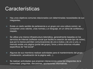 Características
   Hay unos objetivos comunes relacionados con determinadas necesidades de sus
    integrantes.

   Existe un cierto sentido de pertenencia a un grupo con una cultura común: se
    comparten unos valores, unas normas y un lenguaje, en un clima de confianza y
    respeto.

   Se utiliza una misma infraestructura telemática, generalmente basadas en los
    servicios de Internet (software social que facilita la creación de este tipo de redes),
    que por lo menos permiten comunicaciones de uno a todos y de uno a uno, a
    menudo existe una página (portal del grupo), foros y otros entornos virtuales
    específicos de "red social".

   Algunos de sus miembros realizan actividades para el mantenimiento del grupo
    (moderación, actualización de la página web...).

   Se realizan actividades que propician interacciones entre los integrantes de la
    comunidad: preguntas, discusiones, aportaciones informativas.
 