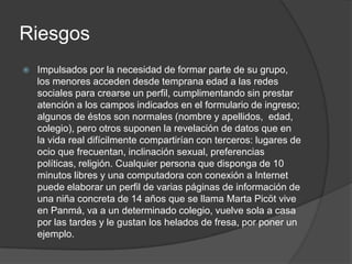 Riesgos
   Impulsados por la necesidad de formar parte de su grupo,
    los menores acceden desde temprana edad a las redes
    sociales para crearse un perfil, cumplimentando sin prestar
    atención a los campos indicados en el formulario de ingreso;
    algunos de éstos son normales (nombre y apellidos, edad,
    colegio), pero otros suponen la revelación de datos que en
    la vida real difícilmente compartirían con terceros: lugares de
    ocio que frecuentan, inclinación sexual, preferencias
    políticas, religión. Cualquier persona que disponga de 10
    minutos libres y una computadora con conexión a Internet
    puede elaborar un perfil de varias páginas de información de
    una niña concreta de 14 años que se llama Marta Picöt vive
    en Panmá, va a un determinado colegio, vuelve sola a casa
    por las tardes y le gustan los helados de fresa, por poner un
    ejemplo.
 