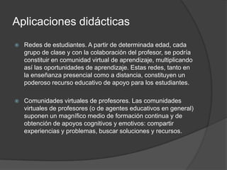 Aplicaciones didácticas
   Redes de estudiantes. A partir de determinada edad, cada
    grupo de clase y con la colaboración del profesor, se podría
    constituir en comunidad virtual de aprendizaje, multiplicando
    así las oportunidades de aprendizaje. Estas redes, tanto en
    la enseñanza presencial como a distancia, constituyen un
    poderoso recurso educativo de apoyo para los estudiantes.

   Comunidades virtuales de profesores. Las comunidades
    virtuales de profesores (o de agentes educativos en general)
    suponen un magnífico medio de formación continua y de
    obtención de apoyos cognitivos y emotivos: compartir
    experiencias y problemas, buscar soluciones y recursos.
 