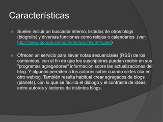 Características
   Suelen incluir un buscador interno, listados de otros blogs
    (blogrolls) y diversas funciones como relojes o calendarios .(ver:
    http://www.google.com/ig/directory?synd=open)

   Ofrecen un servicio para llevar notas secuenciales (RSS) de los
    contenidos, con el fin de que los suscriptores puedan recibir en sus
    "programas agregadores" información sobre las actualizaciones del
    blog. Y algunos permiten a los autores saber cuando se les cita en
    otro weblog. También resulta habitual crear agregados de blogs
    (planets), con lo que se facilita el diálogo y el contraste de ideas
    entre autores y lectores de distintos blogs.
 
