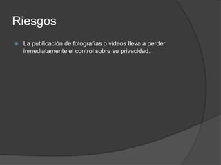Riesgos
   La publicación de fotografías o videos lleva a perder
    inmediatamente el control sobre su privacidad.
 