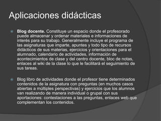Aplicaciones didácticas
   Blog docente. Constituye un espacio donde el profesorado
    puede almacenar y ordenar materiales e informaciones de
    interés para su trabajo. Generalmente incluye el programa de
    las asignaturas que imparte, apuntes y todo tipo de recursos
    didácticos de sus materias, ejercicios y orientaciones para el
    alumnado, calendario de actividades, información de
    acontecimientos de clase y del centro docente, bloc de notas,
    enlaces al wiki de la clase lo que le facilitará el seguimiento de
    sus tareas.

   Blog libro de actividades donde el profesor tiene determinados
    contenidos de la asignatura con preguntas (en muchos casos
    abiertas a múltiples perspectivas) y ejercicios que los alumnos
    van realizando de manera individual o grupal con sus
    aportaciones: contestaciones a las preguntas, enlaces web que
    complementan los contenidos.
 