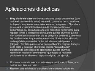 Aplicaciones didácticas
   Blog diario de clase donde cada día una pareja de alumnos (que
    recibe el password de autor) resume lo que se ha hecho en clase
    incluyendo esquemas esenciales, enlaces, imágenes... El profesor
    lo revisará y valorará; también puede complementarlo con
    comentarios. Su consulta resulta una magnífica herramienta para
    repasar temas a lo largo del curso, para que los alumnos que no
    han podido asistir a clase un día se pongan al corriente y permite a
    las familias saber lo que se hace en clase. Suele incluir el listado
    de blogs/wikis personales de los estudiantes y del profesor
    (blogroll). También puede servir para publicar los mejores trabajos
    de la clase y para que el profesor escriba "post/artículos"
    proponiendo actividades de aprendizaje que los alumnos
    resolverán mediante "comentarios" que luego se revisarán
    públicamente en clase con la pizarra digital, por ejemplo:

 Comentar o debatir sobre un artículo que publica el profesor, una
  noticia, una foto, un vídeo...
 Resolver una adivinanza o problema de múltiples soluciones.
 