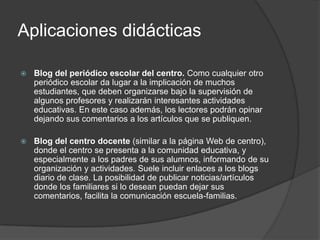Aplicaciones didácticas

   Blog del periódico escolar del centro. Como cualquier otro
    periódico escolar da lugar a la implicación de muchos
    estudiantes, que deben organizarse bajo la supervisión de
    algunos profesores y realizarán interesantes actividades
    educativas. En este caso además, los lectores podrán opinar
    dejando sus comentarios a los artículos que se publiquen.

   Blog del centro docente (similar a la página Web de centro),
    donde el centro se presenta a la comunidad educativa, y
    especialmente a los padres de sus alumnos, informando de su
    organización y actividades. Suele incluir enlaces a los blogs
    diario de clase. La posibilidad de publicar noticias/artículos
    donde los familiares si lo desean puedan dejar sus
    comentarios, facilita la comunicación escuela-familias.
 