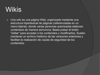 Wikis
   Una wiki es una página Web, organizada mediante una
    estructura hipertextual de páginas (referenciadas en un
    menú lateral), donde varias personas autorizadas elaboran
    contenidos de manera asíncrona. Basta pulsar el botón
    "editar" para acceder a los contenidos y modificarlos. Suelen
    mantener un archivo histórico de las versiones anteriores y
    facilitan la realización de copias de seguridad de los
    contenidos.
 