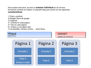 Para acabar este tema, se hará un examen individual de 20 minutos.
El examen consiste en realizar un pequeño blog que cuente con las siguientes
características:

1.Título y subtítulo.
2.Wadget: Barra de google.
3.3 páginas.
4.1 entrada en cada página.
5.1 foto en cada página.
6.1 enlace a una página web.
7.Las plantillas, fuentes, fondos,… serán libres.

TÍTULO                                                       GADGET
SUBTÍTULO
                                                             (BARRA DE GOOGLE   )
 
