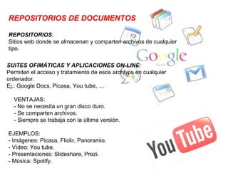 REPOSITORIOS DE DOCUMENTOS

REPOSITORIOS:
Sitios web donde se almacenan y comparten archivos de cualquier
tipo.

SUITES OFIMÁTICAS Y APLICACIONES ON-LINE:
Permiten el acceso y tratamiento de esos archivos en cualquier
ordenador.
Ej.: Google Docs, Picasa, You tube, …

  VENTAJAS:
  - No se necesita un gran disco duro.
  - Se comparten archivos.
  - Siempre se trabaja con la última versión.

EJEMPLOS:
- Imágenes: Picasa, Flickr, Panoramio.
- Vídeo: You tube.
- Presentaciones: Slideshare, Prezi.
- Música: Spotify.
 