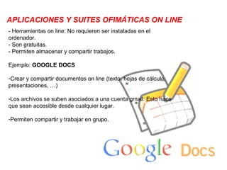 APLICACIONES Y SUITES OFIMÁTICAS ON LINE
- Herramientas on line: No requieren ser instaladas en el
ordenador.
- Son gratuitas.
- Permiten almacenar y compartir trabajos.

Ejemplo: GOOGLE DOCS

-Crear y compartir documentos on line (texto, hojas de cálculo,
presentaciones, …)

-Los archivos se suben asociados a una cuenta gmail: Esto hace
que sean accesible desde cualquier lugar.

-Permiten compartir y trabajar en grupo.
 