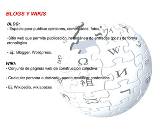 BLOGS Y WIKIS
BLOG:
- Espacio para publicar opiniones, comentarios, fotos,…

-Sitio web que permite publicación instantánea de entradas (post) de forma
cronológica.

- Ej.: Blogger, Wordpress.

WIKI:
- Conjunto de páginas web de construcción colectiva.

- Cualquier persona autorizada, puede modificar contenidos.

- Ej, Wikipedia, wikispaces
 