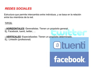 REDES SOCIALES
Estructura que permite intercambio entre individuos, y se basa en la relación
entre los miembros de la red.

TIPOS:

- HORIZONTALES: Gerenalistas. Tienen un propósito general.
Ej. Facebook, tuenti, twitter, …

- VERTICALES: Especializadas: Tienen un propósito determinado.
Ej.: LinkedIn (profesional)
 