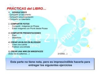 PRÁCTICAS del LIBRO…
1. GOOGLE DOCS
- Compartir un documento
- Compartir una presentación
- Compartir un calendario

2. COMPARTIR FOTOS
-   Compartir imágenes en Picasa
-   Editar imágenes con Picnik desde Picasa

3. COMPARTIR PRESENTACIONES
-   Prezi
-   Slideshare

4. CREAR UN BLOG EN BLOGGER
-   Crear una cuenta
-   Publicar una entrada

5. CREAR UNA WIKI EN WIKISPACES
(Esta nos la saltamos…)                       (4 DÍAS…)



  Esta parte no tiene nota, pero es imprescindible hacerla para
                entregar los siguientes ejercicios
 